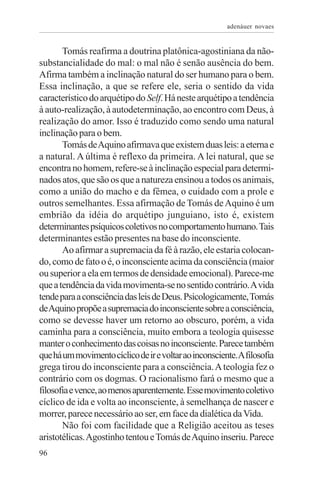 adenáuer novaes


       Tomás reafirma a doutrina platônica-agostiniana da não-
substancialidade do mal: o mal não é senão ausência do bem.
Afirma também a inclinação natural do ser humano para o bem.
Essa inclinação, a que se refere ele, seria o sentido da vida
característico do arquétipo do Self. Há neste arquétipo a tendência
à auto-realização, à autodeterminação, ao encontro com Deus, à
realização do amor. Isso é traduzido como sendo uma natural
inclinação para o bem.
       Tomás de Aquino afirmava que existem duas leis: a eterna e
a natural. A última é reflexo da primeira. A lei natural, que se
encontra no homem, refere-se à inclinação especial para determi-
nados atos, que são os que a natureza ensinou a todos os animais,
como a união do macho e da fêmea, o cuidado com a prole e
outros semelhantes. Essa afirmação de Tomás de Aquino é um
embrião da idéia do arquétipo junguiano, isto é, existem
determinantes psíquicos coletivos no comportamento humano. Tais
determinantes estão presentes na base do inconsciente.
       Ao afirmar a supremacia da fé à razão, ele estaria colocan-
do, como de fato o é, o inconsciente acima da consciência (maior
ou superior a ela em termos de densidade emocional). Parece-me
que a tendência da vida movimenta-se no sentido contrário. A vida
tende para a consciência das leis de Deus. Psicologicamente, Tomás
de Aquino propõe a supremacia do inconsciente sobre a consciência,
como se devesse haver um retorno ao obscuro, porém, a vida
caminha para a consciência, muito embora a teologia quisesse
manter o conhecimento das coisas no inconsciente. Parece também
que há um movimento cíclico de ir e voltar ao inconsciente.A filosofia
grega tirou do inconsciente para a consciência. A teologia fez o
contrário com os dogmas. O racionalismo fará o mesmo que a
filosofia e vence, ao menos aparentemente. Esse movimento coletivo
cíclico de ida e volta ao inconsciente, à semelhança de nascer e
morrer, parece necessário ao ser, em face da dialética da Vida.
       Não foi com facilidade que a Religião aceitou as teses
aristotélicas. Agostinho tentou e Tomás de Aquino inseriu. Parece
96
 
