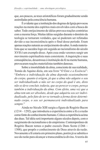 filosofia e espiritualidade – uma abordagem psicológica


que, aos poucos, as teses aristotélicas foram gradualmente sendo
assimiladas pela consciência humana.
       É evidente que a instituição dos dogmas da Igreja provocou
reações na mente dos espíritos mais envolvidos com a busca do
saber. Todo enrijecimento de idéias provoca reações contrárias
com a mesma força. Muitas idéias surgidas durante o domínio da
teologia se tornaram verdades, que só puderam ser refutadas
devido a sua inconsistência após o final desse período. Eram
apenas reações naturais ao enrijecimento do saber. A onda materia-
lista que se sucedeu logo em seguida ao racionalismo do século
XVII é um exemplo disso. Após essa onda veremos surgir um
movimento espiritualista mais consistente. A inquisição e suas
conseqüências, desastrosas à instituição da fé na mente humana,
provocaram reações materialistas também danosas.
       Sobre a imortalidade da alma, consciente de sua realidade,
Tomás de Aquino dizia, em seu livro “O Ente e a Essência”:
“Embora a individuação da alma dependa ocasionalmente
do corpo, quanto à origem, já que a alma não adquire o seu
ser individualizado a não ser no corpo do qual é ato, disto
não se deve concluir, todavia, que ao perecer o corpo, pereça
também a individuação da alma. Com efeito, uma vez que a
alma tem um ser absoluto, desde que adquiriu seu ser indivi-
dualizado, pelo fato de ter-se tornado a forma deste determi-
nado corpo, o seu ser permanecerá individualizado para
sempre.”
       Ainda no Século XIII surgiu a figura de Rogério Bacon
(1214 – 1292), que introduziu a experiência entre a fé e a razão
como fonte do conhecimento humano. Coloca a experiência acima
das duas. Tal idéia será importante alguns séculos depois, com o
surgimento do racionalismo e do empirismo. Contemporâneo de
Rogério Bacon temos o padre escocês Duns Scoto (1266 –
1308), que propôs o conhecimento de Deus através da razão.
Novamente a fé estaria em primeiro plano, porém já se admitia o
uso da razão para alcançar a transcendência divina. A teoria do
                                                               97
 