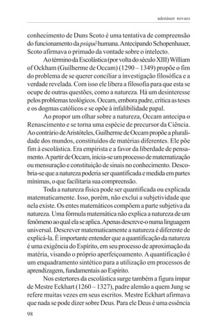 adenáuer novaes


conhecimento de Duns Scoto é uma tentativa de compreensão
do funcionamento da psiquê humana. Antecipando Schopenhauer,
Scoto afirmava o primado da vontade sobre o intelecto.
       Ao término da Escolástica (por volta do século XIII) William
of Ockham (Guilherme de Occam) (1290 – 1349) propõe o fim
do problema de se querer conciliar a investigação filosófica e a
verdade revelada. Com isso ele libera a filosofia para que esta se
ocupe de outras questões, como a natureza. Há um desinteresse
pelos problemas teológicos. Occam, embora padre, critica as teses
e os dogmas católicos e se opõe à infalibilidade papal.
       Ao propor um olhar sobre a natureza, Occam antecipa o
Renascimento e se torna uma espécie de precursor da Ciência.
Ao contrário de Aristóteles, Guilherme de Occam propõe a plurali-
dade dos mundos, constituídos de matérias diferentes. Ele põe
fim à escolástica. Era empirista e a favor da liberdade de pensa-
mento. A partir de Occam, inicia-se um processo de matematização
ou mensuração e constituição de sinais no conhecimento. Desco-
bria-se que a natureza poderia ser quantificada e medida em partes
mínimas, o que facilitaria sua compreensão.
       Toda a natureza física pode ser quantificada ou explicada
matematicamente. Isso, porém, não exclui a subjetividade que
nela existe. Os entes matemáticos compõem a parte subjetiva da
natureza. Uma fórmula matemática não explica a natureza de um
fenômeno ao qual ela se aplica. Apenas descreve-o numa linguagem
universal. Descrever matematicamente a natureza é diferente de
explicá-la. É importante entender que a quantificação da natureza
é uma exigência do Espírito, em seu processo de aproximação da
matéria, visando o próprio aperfeiçoamento. A quantificação é
um enquadramento sintético para a utilização em processos de
aprendizagem, fundamentais ao Espírito.
       Nos estertores da escolástica surge também a figura ímpar
de Mestre Eckhart (1260 – 1327), padre alemão a quem Jung se
refere muitas vezes em seus escritos. Mestre Eckhart afirmava
que nada se pode dizer sobre Deus. Para ele Deus é uma essência
98
 