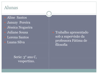 Alunas
 Aline Santos
 Januzy Pereira
 Jéssica Nogueira
 Juliane Sousa
 Lorena Santos
 Luana Silva
Serie: 3° ano C,
vespertino.
 Trabalho apresentado
sob a supervisão da
professora Fátima de
filosofia
 