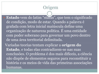 Origem
 Estado vem do latim “status”, que tem o significado
de condição, modo de estar. Quando a palavra é
grafada com letra inicial maiúscula define uma
organização de natureza política. É uma entidade
com poder soberano para governar um povo dentro
de uma área territorial delimitada.
Variadas teorias tentam explicar a origem do
Estado, e todas elas contradizem-se nas suas
conclusões. O problema é dos mais difíceis, a ciência
não dispõe de elementos seguros para reconstituir a
história e os meios de vida das primeiras associações
humanas.
 