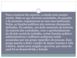  Para a maioria dos autores, o estado nem sempre
existiu. Sabe-se que diversas sociedades, do passado
e do presente, organizaram-se sem essa instituição.
Nelas, as funções políticas não estavam claramente
definidas. No entanto, em dado momento da historia
da maioria das sociedades, com o aprofundamento
da divisão social do trabalho, certas funções político-
administrativas e militares acabaram sendo
assumidas por um grupo especifico de pessoas. Esse
grupo passou a deter o poder de impor normas à vida
coletiva. Assim teria surgido o governo, por meio do
qual foi se desenvolvido o Estado.
 