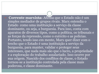  Corrente marxista: Afirma que o Estado não é um
simples mediador de grupos rivais. Marx entendia o
Estado como uma instituição a serviço da classe
dominante, ou seja, a burguesia. Para isso, conta com
aparatos de diversos tipos, como a política, os tribunais e
as forças da repressão, como o exército e as polícias.
Portanto, tendo isso em mente, Marx quer dizer com o
trecho que o Estado é uma instituição a serviço da
burguesia, para manter, validar e proteger seus
interesses, que nada mais são que o lucro, a propriedade
e a exploração do trabalho assalariado. Isso ocorre por
sua origem. Nascido dos conflitos de classe, o Estado
tornou-se a instituição controlada pela classe mais
poderosa, e classe dominante.
 