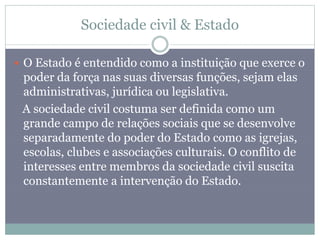 Sociedade civil & Estado
 O Estado é entendido como a instituição que exerce o
poder da força nas suas diversas funções, sejam elas
administrativas, jurídica ou legislativa.
A sociedade civil costuma ser definida como um
grande campo de relações sociais que se desenvolve
separadamente do poder do Estado como as igrejas,
escolas, clubes e associações culturais. O conflito de
interesses entre membros da sociedade civil suscita
constantemente a intervenção do Estado.
 