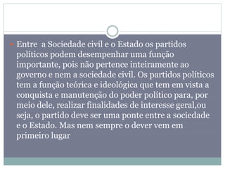  Entre a Sociedade civil e o Estado os partidos
políticos podem desempenhar uma função
importante, pois não pertence inteiramente ao
governo e nem a sociedade civil. Os partidos políticos
tem a função teórica e ideológica que tem em vista a
conquista e manutenção do poder político para, por
meio dele, realizar finalidades de interesse geral,ou
seja, o partido deve ser uma ponte entre a sociedade
e o Estado. Mas nem sempre o dever vem em
primeiro lugar
 