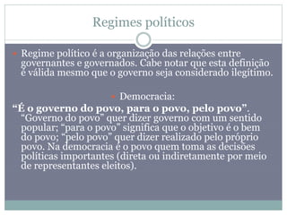 Regimes políticos
 Regime político é a organização das relações entre
governantes e governados. Cabe notar que esta definição
é válida mesmo que o governo seja considerado ilegítimo.
 Democracia:
“É o governo do povo, para o povo, pelo povo”.
“Governo do povo” quer dizer governo com um sentido
popular; “para o povo” significa que o objetivo é o bem
do povo; “pelo povo” quer dizer realizado pelo próprio
povo. Na democracia é o povo quem toma as decisões
políticas importantes (direta ou indiretamente por meio
de representantes eleitos).
 
