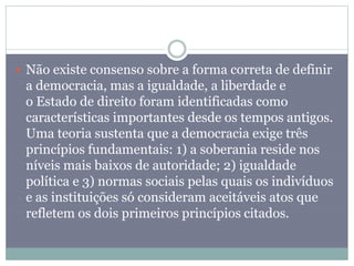  Não existe consenso sobre a forma correta de definir
a democracia, mas a igualdade, a liberdade e
o Estado de direito foram identificadas como
características importantes desde os tempos antigos.
Uma teoria sustenta que a democracia exige três
princípios fundamentais: 1) a soberania reside nos
níveis mais baixos de autoridade; 2) igualdade
política e 3) normas sociais pelas quais os indivíduos
e as instituições só consideram aceitáveis atos que
refletem os dois primeiros princípios citados.
 