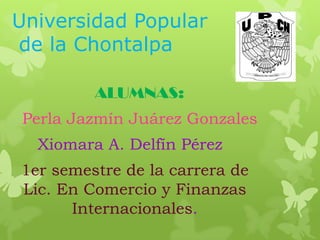 Universidad Popular
de la Chontalpa
ALUMNAS:
Perla Jazmín Juárez Gonzales
Xiomara A. Delfín Pérez
1er semestre de la carrera de
Lic. En Comercio y Finanzas
Internacionales.
 