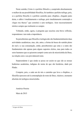 11
Neste sentido, Cristo é o perfeito filósofo e, cumprindo absolutamente
o melhor da sua possibilidade filosófica, foi também o perfeito teólogo, pois,
se a perfeita filosofia é o perfeito caminho para «Sophia», chegado junto
desta, o sábio é imediatamente o teólogo, pois imediatamente contempla o
«logos tou theou»7
que constitui o acto teológico. Acto necessariamente
místico sempre que realmente se cumpre.
Voltando, então, agora, à pergunta que suscitou esta breve reflexão,
respondemos: tem toda a importância.
Se percebermos que filosofia e teologia não são fundamentalmente duas
actividades académicas, mas, são, antes, a forma da busca do sentido pleno
do real e a sua consumação, então, perceberemos que uma e a outra são
fundamentais não apenas para alguns supostos eleitos, mas para todos os
seres humanos que se quiserem cumprir como acto de misericórdia de Deus,
na relação com o seu providencial rosto.
Surpreendente é que ainda se possa ser assim no que são as nossas
hodiernas academias, indignas do nome de que são herdeiras, dado por
Platão.
Compete, pois, a cada um de nós o caminho que leva a «Sophia», o
filosófico percurso até à contemplação do rosto de Deus, «kairos», momento
absoluto de teológica misericórdia.
Américo Pereira
Maio de 2015
7
«Logos» de Deus.
 
