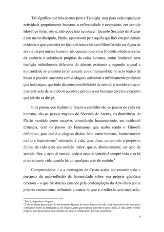 3
Tal significa que não apenas para a Teologia, mas para toda e qualquer
actividade propriamente humana, a reflexividade é necessária, em sentido
filosófico forte, isto é, não pode não acontecer. Quando Sócrates de Atenas
e seu maior discípulo, Platão, apontavam para aquilo que lhes era por demais
evidente e que consistia no facto de uma vida sem filosofar não ser digna de
ser vivida por um ser humano, não apenas puseram o filosófico dedo no cerne
da essência e substância próprias da coisa humana, como fundaram uma
tradição radicalmente diferente do demais existente e segundo a qual a
humanidade se constitui propriamente como humanidade no acto lógico da
busca e possível encontro com o «logos» universal e infinitamente profundo
que tudo ergue, que tudo dá como possibilidade de sentido e sentido em acto:
mas este acto de sentido só acontece porque o ser humano enceta o percurso
que até ele se dirige.
E os passos que realmente fazem o caminho são os passos de cada ser
humano, são os passos trágicos de Sócrates de Atenas, os dramáticos do
Platão vendido como escravo, coincidindo humanamente, em ocidental
distância, com os passos do Emmanuel que acaba sendo o Filósofo
definitivo, pois que é o «logos» divino feito carne humana, humanamente
morto e logicamente3
retornado à vida, quer dizer, cumprindo o propósito
último da vida e de seu sentido maior, que é, absolutamente, ser acto de
sentido. Ora, o acto de sentido, todo o acto de sentido é sempre vida e só há
propriamente vida quando há um qualquer acto de sentido.4
Compreende-se – e a mensagem de Cristo acaba por resumir todo o
percurso de auto-reflexão da humanidade sobre sua própria grandeza
erectora – o que Aristóteles entende pela contemplação do Acto Puro por si
próprio eternamente, definindo a matriz do que é a reflexão sem mediação.
3
Isto é, segundo o «logos».
4
Tal é evidente para o caso do ser humano. Quanto às outras formas de vida, será necessária toda uma nova
e universal teoria da inteligência, do «logos», para que se possa perceber o que é, nelas, a vida como sentido
próprio, sem projecções, sem infantis ou néscias efabulações pseudo-científicas.
 