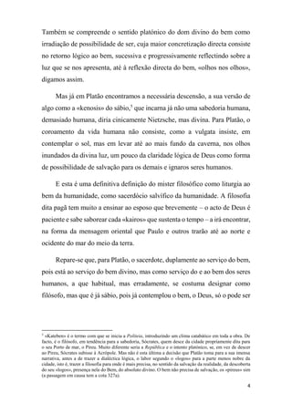 4
Também se compreende o sentido platónico do dom divino do bem como
irradiação de possibilidade de ser, cuja maior concretização directa consiste
no retorno lógico ao bem, sucessiva e progressivamente reflectindo sobre a
luz que se nos apresenta, até à reflexão directa do bem, «olhos nos olhos»,
digamos assim.
Mas já em Platão encontramos a necessária descensão, a sua versão de
algo como a «kenosis» do sábio,5
que incarna já não uma sabedoria humana,
demasiado humana, diria cinicamente Nietzsche, mas divina. Para Platão, o
coroamento da vida humana não consiste, como a vulgata insiste, em
contemplar o sol, mas em levar até ao mais fundo da caverna, nos olhos
inundados da divina luz, um pouco da claridade lógica de Deus como forma
de possibilidade de salvação para os demais e ignaros seres humanos.
E esta é uma definitiva definição do mister filosófico como liturgia ao
bem da humanidade, como sacerdócio salvífico da humanidade. A filosofia
dita pagã tem muito a ensinar ao esposo que brevemente – o acto de Deus é
paciente e sabe saborear cada «kairos» que sustenta o tempo – a irá encontrar,
na forma da mensagem oriental que Paulo e outros trarão até ao norte e
ocidente do mar do meio da terra.
Repare-se que, para Platão, o sacerdote, duplamente ao serviço do bem,
pois está ao serviço do bem divino, mas como serviço do e ao bem dos seres
humanos, a que habitual, mas erradamente, se costuma designar como
filósofo, mas que é já sábio, pois já contemplou o bem, o Deus, só o pode ser
5
«Kateben» é o termo com que se inicia a Politeia, introduzindo um clima catabático em toda a obra. De
facto, é o filósofo, em tendência para a sabedoria, Sócrates, quem desce da cidade propriamente dita para
o seu Porto de mar, o Pireu. Muito diferente seria a República e o intento platónico, se, em vez de descer
ao Pireu, Sócrates subisse à Acrópole. Mas não é esta última a decisão que Platão toma para a sua imensa
narrativa, antes a de trazer a dialéctica lógica, o labor segundo o «logos» para a parte menos nobre da
cidade, isto é, trazer a filosofia para onde é mais precisa, no sentido da salvação da realidade, da descoberta
do seu «logos», presença nela do Bem, do absoluto divino. O bem não precisa de salvação, os «pireus» sim
(a passagem em causa tem a cota 327a).
 