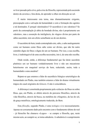 5
se tiver passado pelo crivo, pela crise da filosofia, representada pela ascensão
dentro da caverna e, fora desta, do aprender a olhar em direcção ao sol.
É muito interessante esta terna, mas diamantinamente exigente,
preocupação com a salvação da humanidade e com a formação dos agentes
a tal destinados. E porquê «destinados»? O sacerdócio é um «destino»? Se
partir da contemplação já sábia da bondade divina, não é propriamente um
«destino», mas a assunção da inteligência, do «logos» divino por parte do
sábio-sacerdote, tem um efeito semelhante ao de um destino.
O sacerdote do bem, tendo contemplado este, sabe, e sabe analogamente
como ser humano como Deus sabe como ser divino, que não há outro
caminho digno de Deus e digno de um ser humano. Por isso, a sua escolha,
livre, é indistinguível de uma escolha necessária, isto é, de uma não escolha.
Onde reside, então, a diferença fundamental que faz deste sacerdote
platónico um ser humano verdadeiramente livre e não um mecanismo
heterónomo em maquinal serviço do bem, reduzindo, assim, toda a
humanidade a uma anedota?
Repare-se que estamos a falar do sacerdócio litúrgico soteriológico da
humanidade em Platão, mas também estamos a falar do drama virtualmente
trágico do casal originário do Génesis. E não é coincidência.
A diferença é constituída propriamente pela «ciência» de Deus ou sobre
Deus, que, em Platão, se obtém através do percurso filosófico, através da
vida filosófica, através da busca, na metáfora da «Alegoria», da luz do sol,
da graça metafísica, ontologicamente traduzida, do Bem.
Esta filosofia, segundo Platão, é uma teologia e é-o necessariamente.
Apenas no coroamento dado pelo encontro com o fundamento último do real
– já Heraclito lhe chamava «Logos» – se cumpre a filosofia, que, neste
mesmo acto, ao cumprir-se, se torna sabedoria. A sabedoria é o cumprimento
 