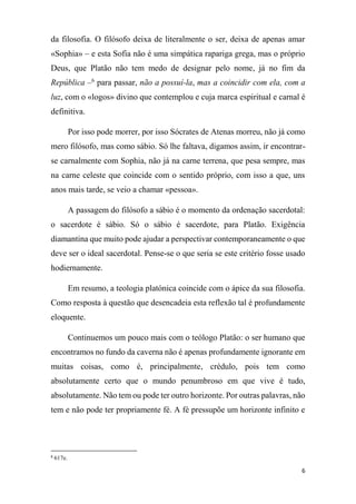 6
da filosofia. O filósofo deixa de literalmente o ser, deixa de apenas amar
«Sophia» – e esta Sofia não é uma simpática rapariga grega, mas o próprio
Deus, que Platão não tem medo de designar pelo nome, já no fim da
República –6
para passar, não a possuí-la, mas a coincidir com ela, com a
luz, com o «logos» divino que contemplou e cuja marca espiritual e carnal é
definitiva.
Por isso pode morrer, por isso Sócrates de Atenas morreu, não já como
mero filósofo, mas como sábio. Só lhe faltava, digamos assim, ir encontrar-
se carnalmente com Sophia, não já na carne terrena, que pesa sempre, mas
na carne celeste que coincide com o sentido próprio, com isso a que, uns
anos mais tarde, se veio a chamar «pessoa».
A passagem do filósofo a sábio é o momento da ordenação sacerdotal:
o sacerdote é sábio. Só o sábio é sacerdote, para Platão. Exigência
diamantina que muito pode ajudar a perspectivar contemporaneamente o que
deve ser o ideal sacerdotal. Pense-se o que seria se este critério fosse usado
hodiernamente.
Em resumo, a teologia platónica coincide com o ápice da sua filosofia.
Como resposta à questão que desencadeia esta reflexão tal é profundamente
eloquente.
Continuemos um pouco mais com o teólogo Platão: o ser humano que
encontramos no fundo da caverna não é apenas profundamente ignorante em
muitas coisas, como é, principalmente, crédulo, pois tem como
absolutamente certo que o mundo penumbroso em que vive é tudo,
absolutamente. Não tem ou pode ter outro horizonte. Por outras palavras, não
tem e não pode ter propriamente fé. A fé pressupõe um horizonte infinito e
6
617e.
 