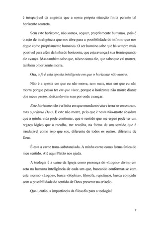 7
é inseparável da angústia que a nossa própria situação finita perante tal
horizonte acarreta.
Sem este horizonte, não somos, sequer, propriamente humanos, pois é
o acto de inteligência que nos abre para a possibilidade do infinito que nos
ergue como propriamente humanos. O ser humano sabe que há sempre mais
possível para além da linha do horizonte, que esta avança à sua frente quando
ele avança. Mas também sabe que, talvez como ele, que sabe que vai morrer,
também o horizonte morra.
Ora, a fé é esta aposta inteligente em que o horizonte não morra.
Não é a aposta em que eu não morra, sem mais, mas em que eu não
morra porque posso ter em que viver, porque o horizonte não morre diante
dos meus passos, deixando-me sem por onde avançar.
Este horizonte não é a linha em que mundanos céu e terra se encontram,
mas o próprio Deus. E este não morre, pelo que é nesta não-morte absoluta
que a minha vida pode continuar, que o sentido que me ergue pode ter um
regaço lógico que o recolha, me recolha, na forma de um sentido que é
irredutível como isso que sou, diferente de todos os outros, diferente de
Deus.
É esta a carne trans-substanciada. A minha carne como forma única do
meu sentido. Até aqui Platão nos ajuda.
A teologia é a carne da Igreja como presença do «Logos» divino em
acto na humana inteligência de cada um que, buscando conformar-se com
este mesmo «Logos», busca «Sophia», filosofa, repetimos, busca coincidir
com a possibilidade do sentido de Deus presente na criação.
Qual, então, a importância da filosofia para a teologia?
 