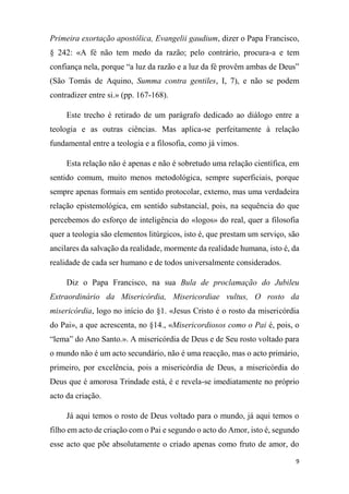 9
Primeira exortação apostólica, Evangelii gaudium, dizer o Papa Francisco,
§ 242: «A fé não tem medo da razão; pelo contrário, procura-a e tem
confiança nela, porque “a luz da razão e a luz da fé provêm ambas de Deus”
(São Tomás de Aquino, Summa contra gentiles, I, 7), e não se podem
contradizer entre si.» (pp. 167-168).
Este trecho é retirado de um parágrafo dedicado ao diálogo entre a
teologia e as outras ciências. Mas aplica-se perfeitamente à relação
fundamental entre a teologia e a filosofia, como já vimos.
Esta relação não é apenas e não é sobretudo uma relação científica, em
sentido comum, muito menos metodológica, sempre superficiais, porque
sempre apenas formais em sentido protocolar, externo, mas uma verdadeira
relação epistemológica, em sentido substancial, pois, na sequência do que
percebemos do esforço de inteligência do «logos» do real, quer a filosofia
quer a teologia são elementos litúrgicos, isto é, que prestam um serviço, são
ancilares da salvação da realidade, mormente da realidade humana, isto é, da
realidade de cada ser humano e de todos universalmente considerados.
Diz o Papa Francisco, na sua Bula de proclamação do Jubileu
Extraordinário da Misericórdia, Misericordiae vultus, O rosto da
misericórdia, logo no início do §1. «Jesus Cristo é o rosto da misericórdia
do Pai», a que acrescenta, no §14., «Misericordiosos como o Pai é, pois, o
“lema” do Ano Santo.». A misericórdia de Deus e de Seu rosto voltado para
o mundo não é um acto secundário, não é uma reacção, mas o acto primário,
primeiro, por excelência, pois a misericórdia de Deus, a misericórdia do
Deus que é amorosa Trindade está, é e revela-se imediatamente no próprio
acto da criação.
Já aqui temos o rosto de Deus voltado para o mundo, já aqui temos o
filho em acto de criação com o Pai e segundo o acto do Amor, isto é, segundo
esse acto que põe absolutamente o criado apenas como fruto de amor, do
 