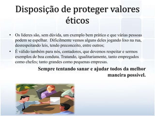 Disposição de proteger valores éticosOs líderes são, sem dúvida, um exemplo bem prático e que várias pessoas podem se espelhar.  Dificilmente vemos alguns deles jogando lixo na rua, desrespeitando leis, tendo preconceito, entre outros;É válido também para nós, contadores, que devemos respeitar e sermos exemplos de boa conduta. Tratando, igualitariamente, tanto empregados como chefes; tanto grandes como pequenas empresas. 		Sempre tentando sanar e ajudar todos da melhor maneira possível.