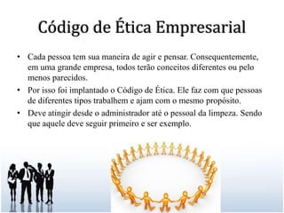 Código de Ética EmpresarialCada pessoa tem sua maneira de agir e pensar. Consequentemente, em uma grande empresa, todos terão conceitos diferentes ou pelo menos parecidos. Por isso foi implantado o Código de Ética. Ele faz com que pessoas de diferentes tipos trabalhem e ajam com o mesmo propósito. Deve atingir desde o administrador até o pessoal da limpeza. Sendo que aquele deve seguir primeiro e ser exemplo. 