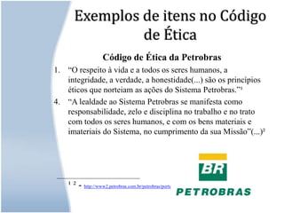 Exemplos de itens no Código de ÉticaCódigo de Ética da Petrobras“O respeito à vida e a todos os seres humanos, a integridade, a verdade, a honestidade(...) são os princípios éticos que norteiam as ações do Sistema Petrobras.”¹“A lealdade ao Sistema Petrobras se manifesta como responsabilidade, zelo e disciplina no trabalho e no trato com todos os seres humanos, e com os bens materiais e imateriais do Sistema, no cumprimento da sua Missão”(...)²  ____________________________¹ ² - http://www2.petrobras.com.br/petrobras/portugues/eticas/eti_petrobras.htm
