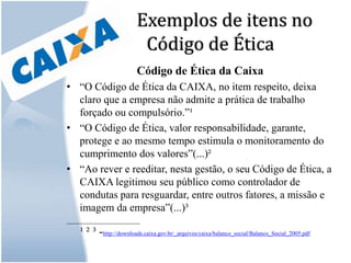 Exemplos de itens no Código de ÉticaCódigo de Ética da Caixa“O Código de Ética da CAIXA, no item respeito, deixa claro que a empresa não admite a prática de trabalho forçado ou compulsório.”¹“O Código de Ética, valor responsabilidade, garante, protege e ao mesmo tempo estimula o monitoramento do cumprimento dos valores”(...)²“Ao rever e reeditar, nesta gestão, o seu Código de Ética, a CAIXA legitimou seu público como controlador de condutas para resguardar, entre outros fatores, a missão e imagem da empresa”(...)³____________________¹ ² ³ -http://downloads.caixa.gov.br/_arquivos/caixa/balanco_social/Balanco_Social_2005.pdf