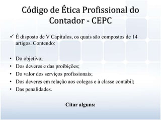 Código de Ética Profissional do Contador - CEPCÉ disposto de V Capítulos, os quais são compostos de 14 artigos. Contendo: Do objetivo;Dos deveres e das proibições;Do valor dos serviços profissionais;Dos deveres em relação aos colegas e à classe contábil;Das penalidades.Citar alguns: