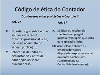 Código de ética do ContadorDos deveres e das proibições – Capítulo IIGuardar  sigilo sobre o que souber em razão do exercício profissional lícito, inclusive no âmbito do serviço público(...);V. 	Inteirar-se de todas as circunstâncias, antes de emitir opinião sobre qualquer caso.Solicitar ou receber do cliente ou empregador qualquer vantagem que saiba para aplicação ilícita;XIII. Aconselhar o cliente ou empregador contra disposições expressas em lei ou contra os Princípios Fundamentais da Contabilidade e Normas(...)    Art. 2º    Art. 3º