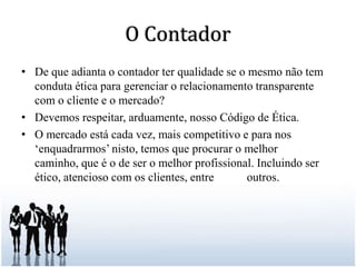 O ContadorDe que adianta o contador ter qualidade se o mesmo não tem conduta ética para gerenciar o relacionamento transparente com o cliente e o mercado?Devemos respeitar, arduamente, nosso Código de Ética.O mercado está cada vez, mais competitivo e para nos ‘enquadrarmos’ nisto, temos que procurar o melhor caminho, que é o de ser o melhor profissional. Incluindo ser ético, atencioso com os clientes, entre 	    outros.