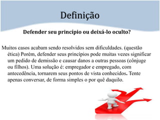 DefiniçãoDefender seu princípio ou deixá-lo oculto?Muitos casos acabam sendo resolvidos sem dificuldades. (questão ética) Porém, defender seus princípios pode muitas vezes significar um pedido de demissão e causar danos a outras pessoas (cônjuge ou filhos). Uma solução é: empregador e empregado, com antecedência, tornarem seus pontos de vista conhecidos. Tente apenas conversar, de forma simples o por quê daquilo. 