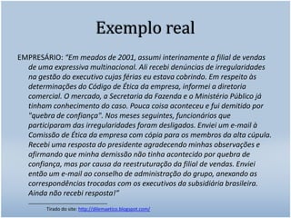 Exemplo realEMPRESÁRIO: “Em meados de 2001, assumi interinamente a filial de vendas de uma expressiva multinacional. Ali recebi denúncias de irregularidades na gestão do executivo cujas férias eu estava cobrindo. Em respeito às determinações do Código de Ética da empresa, informei a diretoria comercial. O mercado, a Secretaria da Fazenda e o Ministério Público já tinham conhecimento do caso. Pouca coisa aconteceu e fui demitido por "quebra de confiança". Nos meses seguintes, funcionários que participaram das irregularidades foram desligados. Enviei um e-mail à Comissão de Ética da empresa com cópia para os membros da alta cúpula. Recebi uma resposta do presidente agradecendo minhas observações e afirmando que minha demissão não tinha acontecido por quebra de confiança, mas por causa da reestruturação da filial de vendas. Enviei então um e-mail ao conselho de administração do grupo, anexando as correspondências trocadas com os executivos da subsidiária brasileira. Ainda não recebi resposta!”____________________________		Tirado do site: http://dilemaetico.blogspot.com/