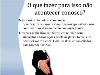O que fazer para isso não acontecer conosco?Não sermos tão radicais em nossas opiniões, respeitarmos sempre o princípio alheio, não confundirmos discernimento com mau humor.Diversos seminários são feitos, em reunião com sindicatos e associações da classe para a tomada de decisões sobre a ética. Comitês de ética são criados para tirarem dúvidas.