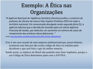 Exemplo: A Ética nas Organizações“A Agência Nacional de Vigilância Sanitária (Anvisa) proibiu o comércio de próteses de silicone da marca PolyImplantProthese (PIP) em todo o território nacional. Em comunicado divulgado nesta segunda-feira (5), a agência informa que a decisão foi tomada após um alerta Agência Francesa de Saúde, que detectou um aumento no número de casos de rompimento das próteses desse fabricante. ”Fonte: http://g1.globo.com/Noticias/Ciencia/0,,MUL1557531-5603,00.htmlEsse é um caso recente de uma empresa multinacional que, possivelmente, aconteceu esse fato por não existir código de ética ou reuniões para decidirem o que será feito e agir da melhor maneira. Sendo assim, os médicos do Brasil não poderão mais fazer implantes, porque o seu Código de Ética determinou junto com a ANVISA.