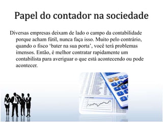 Papel do contador na sociedadeDiversas empresas deixam de lado o campo da contabilidade porque acham fútil, nunca faça isso. Muito pelo contrário, quando o fisco ‘bater na sua porta’, você terá problemas imensos. Então, é melhor contratar rapidamente um contabilista para averiguar o que está acontecendo ou pode acontecer. 