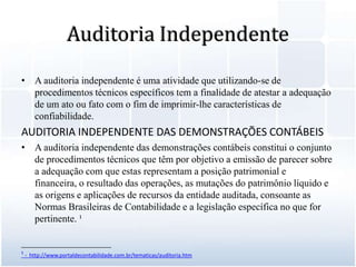 Auditoria IndependenteA auditoria independente é uma atividade que utilizando-se de procedimentos técnicos específicos tem a finalidade de atestar a adequação de um ato ou fato com o fim de imprimir-lhe características de confiabilidade.AUDITORIA INDEPENDENTE DAS DEMONSTRAÇÕES CONTÁBEISA auditoria independente das demonstrações contábeis constitui o conjunto de procedimentos técnicos que têm por objetivo a emissão de parecer sobre a adequação com que estas representam a posição patrimonial e financeira, o resultado das operações, as mutações do patrimônio líquido e as origens e aplicações de recursos da entidade auditada, consoante as Normas Brasileiras de Contabilidade e a legislação específica no que for pertinente. ¹__________________________¹ -  http://www.portaldecontabilidade.com.br/tematicas/auditoria.htm