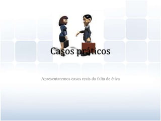 Casos práticosApresentaremos casos reais da falta de ética