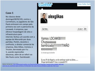 Caso 1No clássico deste domingo(28/03/10), contra o Corinthians, os jogadores do São Paulo entraram em campo pela primeira vez com o patrocínio da Locaweb. A empresa, que oferece hospedagem de sites e infraestrutura para internet, fechou um acordo com a equipe do Morumbi por duas partidas. Porém, durante o confronto, o diretor comercial da empresa, Alex Glikas, ironizou o Tricolor, derrotado por 4 a 3, usando expressões obscenas, além de se referir ao São Paulo como 'bambizada'.________________________Notícia retirada de: http://globoesporte.globo.com/Esportes/Noticias/Times/Sao_Paulo/0,,MUL1548467-9875,00-DIRETOR+DE+EMPRESA+QUE+ESTREOU+PATROCINIO+NO+SAO+PAULO+OFENDE+CLUBE+NO+TWIT.html
