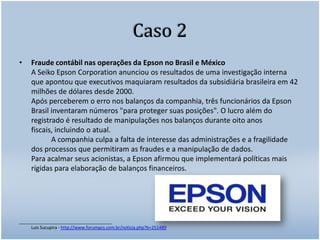Caso 2Fraude contábil nas operações da Epson no Brasil e México A Seiko Epson Corporation anunciou os resultados de uma investigação interna que apontou que executivos maquiaram resultados da subsidiária brasileira em 42 milhões de dólares desde 2000. Após perceberem o erro nos balanços da companhia, três funcionários da Epson Brasil inventaram números "para proteger suas posições". O lucro além do registrado é resultado de manipulações nos balanços durante oito anos fiscais, incluindo o atual. 	A companhia culpa a falta de interesse das administrações e a fragilidade dos processos que permitiram as fraudes e a manipulação de dados. Para acalmar seus acionistas, a Epson afirmou que implementará políticas mais rígidas para elaboração de balanços financeiros. ______________________________________Luis Sucupira - http://www.forumpcs.com.br/noticia.php?b=251489