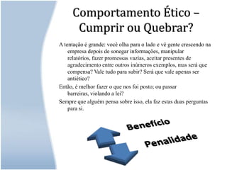 Comportamento Ético – Cumprir ou Quebrar?A tentação é grande: você olha para o lado e vê gente crescendo na empresa depois de sonegar informações, manipular relatórios, fazer promessas vazias, aceitar presentes de agradecimento entre outros inúmeros exemplos, mas será que compensa? Vale tudo para subir? Será que vale apenas ser antiético?Então, é melhor fazer o que nos foi posto; ou passar barreiras, violando a lei? Sempre que alguém pensa sobre isso, ela faz estas duas perguntas para si. 