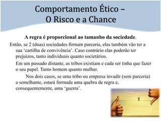 Comportamento Ético – O Risco e a ChanceA regra é proporcional ao tamanho da sociedade. Então, se 2 (duas) sociedades firmam parceria, elas também vão ter a sua ‘cartilha de convivência’. Caso contrário elas poderão ter prejuízos, tanto individuais quanto societários.	Em um passado distante, as tribos existiam e cada ser tinha que fazer o seu papel. Tanto homem quanto mulher.		Nos dois casos, se uma tribo ou empresa invadir (sem parceria) a semelhante, estará formada uma quebra de regra e, consequentemente, uma ‘guerra’. 