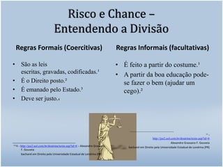 Risco e Chance – Entendendo a DivisãoRegras Formais (Coercitivas)	São as leis escritas, gravadas, codificadas.¹É o Direito posto.²É emanado pelo Estado.³Deve ser justo.4___________________________ ¹²³4 - http://jus2.uol.com.br/doutrina/texto.asp?id=6 - Alexandre Grassano F. Gouveia            bacharel em Direito pela Universidade Estadual de Londrina (PR)Regras Informais (facultativas)É feito a partir do costume.¹A partir da boa educação pode-se fazer o bem (ajudar um cego).²____________________________				¹² - http://jus2.uol.com.br/doutrina/texto.asp?id=6Alexandre Grassano F. Gouveia            bacharel em Direito pela Universidade Estadual de Londrina (PR)