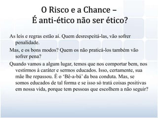 O Risco e a Chance – É anti-ético não ser ético?As leis e regras estão aí. Quem desrespeitá-las, vão sofrer penalidade. Mas, e os bons modos? Quem os não praticá-los também vão sofrer pena? Quando vamos a algum lugar, temos que nos comportar bem, nos vestirmos à caráter e sermos educados. Isso, certamente, sua mãe lhe repassou. É o ‘Bê-a-bá’ da boa conduta. Mas, se somos educados de tal forma e se isso só tratá coisas positivas em nossa vida, porque tem pessoas que escolhem a não seguir?