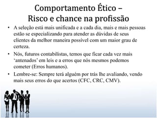 Comportamento Ético – Risco e chance na profissãoA seleção está mais unificada e a cada dia, mais e mais pessoas estão se especializando para atender as dúvidas de seus clientes da melhor maneira possível com um maior grau de certeza. Nós, futuros contabilistas, temos que ficar cada vez mais ‘antenados’ em leis e a erros que nós mesmos podemos cometer (Erros humanos). Lembre-se: Sempre terá alguém por trás lhe avaliando, vendo mais seus erros do que acertos (CFC, CRC, CMV).