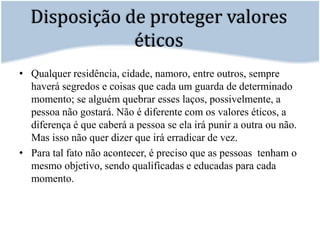 Disposição de proteger valores éticosQualquer residência, cidade, namoro, entre outros, sempre haverá segredos e coisas que cada um guarda de determinado momento; se alguém quebrar esses laços, possivelmente, a pessoa não gostará. Não é diferente com os valores éticos, a diferença é que caberá a pessoa se ela irá punir a outra ou não. Mas isso não quer dizer que irá erradicar de vez.	Para tal fato não acontecer, é preciso que as pessoas  tenham o mesmo objetivo, sendo qualificadas e educadas para cada momento. 
