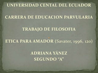 UNIVERSIDAD CENTAL DEL ECUADOR
CARRERA DE EDUCACION PARVULARIA
TRABAJO DE FILOSOFIA
ETICA PARA AMADOR (Savater, 1996, 120)
ADRIANA YÁNEZ
SEGUNDO “A”
 