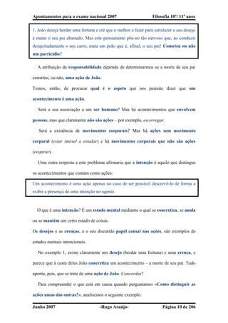 Apontamentos para o exame nacional 2007 Filosofia 10º/ 11º anos
1. João deseja herdar uma fortuna e crê que o melhor a fazer para satisfazer o seu desejo
é matar o seu pai abastado. Mas este pensamento põe-no tão nervoso que, ao conduzir
desajeitadamente o seu carro, mata um peão que é, afinal, o seu pai! Cometeu ou não
um parricídio?
� A atribuição da responsabilidade depende de determinarmos se a morte de seu pai
constitui, ou não, uma ação de João.
Temos, então, de procurar qual é o aspeto que nos permite dizer que um
acontecimento é uma ação.
� Será a sua associação a um ser humano? Mas há acontecimentos que envolvem
pessoas, mas que claramente não são ações – por exemplo, escorregar.
� Será a existência de movimentos corporais? Mas há ações sem movimento
corporal (estar imóvel a estudar) e há movimentos corporais que não são ações
(respirar).
� Uma outra resposta a este problema afirmaria que a intenção é aquilo que distingue
os acontecimentos que contam como ações:
Um acontecimento é uma ação apenas no caso de ser possível descrevê-lo de forma a
exibir a presença de uma intenção no agente.
� O que é uma intenção? É um estado mental mediante o qual se concretiza, se anula
ou se mantém um certo estado de coisas.
Os desejos e as crenças, e o seu discutido papel causal nas ações, são exemplos de
estados mentais intencionais.
� No exemplo 1, existe claramente um desejo (herdar uma fortuna) e uma crença, e
parece que à custa deles João concretiza um acontecimento – a morte de seu pai. Tudo
aponta, pois, que se trate de uma ação de João. Concordas?
� Para compreender o que está em causa quando perguntamos «Como distinguir as
ações umas das outras?», analisemos o seguinte exemplo:
Junho 2007 -Hugo Araújo- Página 10 de 206
 