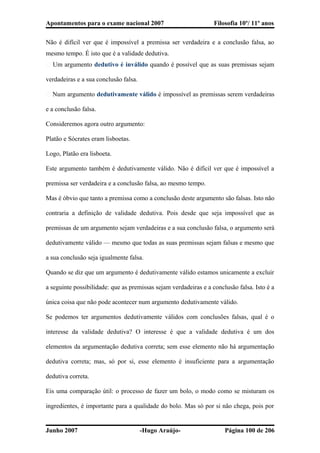 Apontamentos para o exame nacional 2007 Filosofia 10º/ 11º anos
Não é difícil ver que é impossível a premissa ser verdadeira e a conclusão falsa, ao
mesmo tempo. É isto que é a validade dedutiva.
� Um argumento dedutivo é inválido quando é possível que as suas premissas sejam
verdadeiras e a sua conclusão falsa.
� Num argumento dedutivamente válido é impossível as premissas serem verdadeiras
e a conclusão falsa.
Consideremos agora outro argumento:
Platão e Sócrates eram lisboetas.
Logo, Platão era lisboeta.
Este argumento também é dedutivamente válido. Não é difícil ver que é impossível a
premissa ser verdadeira e a conclusão falsa, ao mesmo tempo.
Mas é óbvio que tanto a premissa como a conclusão deste argumento são falsas. Isto não
contraria a definição de validade dedutiva. Pois desde que seja impossível que as
premissas de um argumento sejam verdadeiras e a sua conclusão falsa, o argumento será
dedutivamente válido — mesmo que todas as suas premissas sejam falsas e mesmo que
a sua conclusão seja igualmente falsa.
Quando se diz que um argumento é dedutivamente válido estamos unicamente a excluir
a seguinte possibilidade: que as premissas sejam verdadeiras e a conclusão falsa. Isto é a
única coisa que não pode acontecer num argumento dedutivamente válido.
Se podemos ter argumentos dedutivamente válidos com conclusões falsas, qual é o
interesse da validade dedutiva? O interesse é que a validade dedutiva é um dos
elementos da argumentação dedutiva correta; sem esse elemento não há argumentação
dedutiva correta; mas, só por si, esse elemento é insuficiente para a argumentação
dedutiva correta.
Eis uma comparação útil: o processo de fazer um bolo, o modo como se misturam os
ingredientes, é importante para a qualidade do bolo. Mas só por si não chega, pois por
Junho 2007 -Hugo Araújo- Página 100 de 206
 