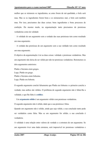 Apontamentos para o exame nacional 2007 Filosofia 10º/ 11º anos
melhor que se misturem os ingredientes, se estes forem de má qualidade, o bolo será
mau. Mas se os ingredientes forem bons e os misturarmos mal, o bolo será também
mau. Por isso, precisamos das duas coisas: bons ingredientes e bons processos de
confeção. Do mesmo modo, na argumentação tanto precisamos de premissas
verdadeiras como de validade:
� A validade de um argumento sem a verdade das suas premissas tem como resultado
um mau argumento.
� A verdade das premissas de um argumento sem a sua validade tem como resultado
um mau argumento.
O objetivo da argumentação é ter as duas coisas: validade e premissas verdadeiras. Mas
um argumento não deixa de ser válido por não ter premissas verdadeiras. Retomemos os
dois argumentos anteriores:
Platão e Sócrates eram gregos.
Logo, Platão era grego.
Platão e Sócrates eram lisboetas.
Logo, Platão era lisboeta.
O segundo argumento conclui falsamente que Platão era lisboeta e o primeiro conclui a
verdade; mas ambos são válidos. O problema do segundo argumento não é faltar-lhe a
validade; o que lhe falta é a solidez.
� Um argumento sólido é um argumento válido com premissas verdadeiras.
O segundo argumento não é sólido, dado que a sua premissa é falsa.
Quando um argumento não é sólido, ainda que seja válido, a sua conclusão tanto pode
ser verdadeira como falsa. Mas se um argumento for sólido, a sua conclusão é
verdadeira.
A validade é uma relação entre valores de verdade e a estrutura de um argumento. Se
um argumento tiver uma dada estrutura, será impossível ter premissas verdadeiras e
Junho 2007 -Hugo Araújo- Página 101 de 206
 