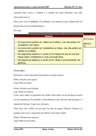 Apontamentos para o exame nacional 2007 Filosofia 10º/ 11º anos
conclusão falsa. Assim, a validade e a verdade são coisas diferentes, mas estão
relacionadas entre si.
Fala-se por vezes de dedução. Uma dedução é um argumento cuja validade pode ser
determinada à luz da validade dedutiva.
Em suma,
Forma lógica
Retomemos os dois argumentos apresentados na secção anterior:
Platão e Sócrates eram gregos.
Logo, Platão era grego.
Platão e Sócrates eram lisboetas.
Logo, Platão era lisboeta.
Como vimos, ambos os argumentos são válidos. Não é difícil ver que há algo de comum
aos dois argumentos. Na realidade, a única diferença é que o primeiro fala de gregos e o
segundo de lisboetas. À parte isso, são iguais.
Além disso, não é difícil ver que tanto faz falar de gregos, lisboetas, franceses ou
qualquer outra coisa: o argumento que obtemos será sempre válido.
Platão e Sócrates eram ananases.
Logo, Platão era um ananás.
Junho 2007 -Hugo Araújo- Página 102 de 206
 