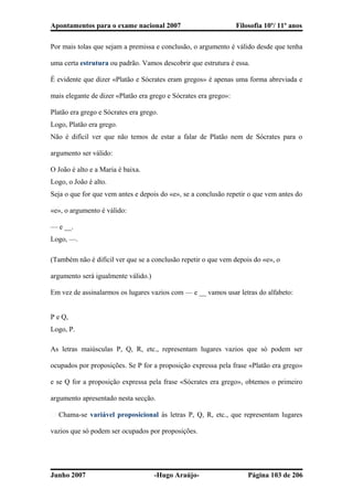 Apontamentos para o exame nacional 2007 Filosofia 10º/ 11º anos
Por mais tolas que sejam a premissa e conclusão, o argumento é válido desde que tenha
uma certa estrutura ou padrão. Vamos descobrir que estrutura é essa.
É evidente que dizer «Platão e Sócrates eram gregos» é apenas uma forma abreviada e
mais elegante de dizer «Platão era grego e Sócrates era grego»:
Platão era grego e Sócrates era grego.
Logo, Platão era grego.
Não é difícil ver que não temos de estar a falar de Platão nem de Sócrates para o
argumento ser válido:
O João é alto e a Maria é baixa.
Logo, o João é alto.
Seja o que for que vem antes e depois do «e», se a conclusão repetir o que vem antes do
«e», o argumento é válido:
— e __.
Logo, —.
(Também não é difícil ver que se a conclusão repetir o que vem depois do «e», o
argumento será igualmente válido.)
Em vez de assinalarmos os lugares vazios com — e __ vamos usar letras do alfabeto:
P e Q,
Logo, P.
As letras maiúsculas P, Q, R, etc., representam lugares vazios que só podem ser
ocupados por proposições. Se P for a proposição expressa pela frase «Platão era grego»
e se Q for a proposição expressa pela frase «Sócrates era grego», obtemos o primeiro
argumento apresentado nesta secção.
� Chama-se variável proposicional às letras P, Q, R, etc., que representam lugares
vazios que só podem ser ocupados por proposições.
Junho 2007 -Hugo Araújo- Página 103 de 206
 