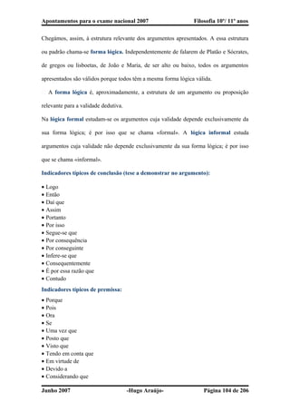Apontamentos para o exame nacional 2007 Filosofia 10º/ 11º anos
Chegámos, assim, à estrutura relevante dos argumentos apresentados. A essa estrutura
ou padrão chama-se forma lógica. Independentemente de falarem de Platão e Sócrates,
de gregos ou lisboetas, de João e Maria, de ser alto ou baixo, todos os argumentos
apresentados são válidos porque todos têm a mesma forma lógica válida.
� A forma lógica é, aproximadamente, a estrutura de um argumento ou proposição
relevante para a validade dedutiva.
Na lógica formal estudam-se os argumentos cuja validade depende exclusivamente da
sua forma lógica; é por isso que se chama «formal». A lógica informal estuda
argumentos cuja validade não depende exclusivamente da sua forma lógica; é por isso
que se chama «informal».
Indicadores típicos de conclusão (tese a demonstrar no argumento):
• Logo
• Então
• Daí que
• Assim
• Portanto
• Por isso
• Segue-se que
• Por consequência
• Por conseguinte
• Infere-se que
• Consequentemente
• É por essa razão que
• Contudo
Indicadores típicos de premissa:
• Porque
• Pois
• Ora
• Se
• Uma vez que
• Posto que
• Visto que
• Tendo em conta que
• Em virtude de
• Devido a
• Considerando que
Junho 2007 -Hugo Araújo- Página 104 de 206
 