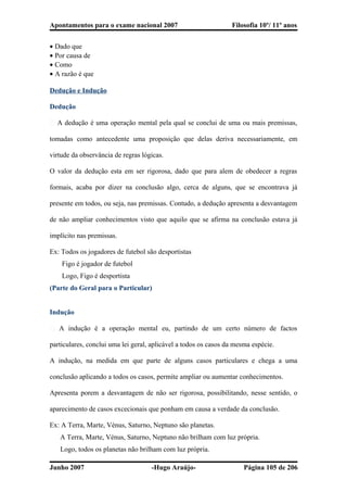 Apontamentos para o exame nacional 2007 Filosofia 10º/ 11º anos
• Dado que
• Por causa de
• Como
• A razão é que
Dedução e Indução
Dedução
� A dedução é uma operação mental pela qual se conclui de uma ou mais premissas,
tomadas como antecedente uma proposição que delas deriva necessariamente, em
virtude da observância de regras lógicas.
O valor da dedução esta em ser rigorosa, dado que para alem de obedecer a regras
formais, acaba por dizer na conclusão algo, cerca de alguns, que se encontrava já
presente em todos, ou seja, nas premissas. Contudo, a dedução apresenta a desvantagem
de não ampliar conhecimentos visto que aquilo que se afirma na conclusão estava já
implícito nas premissas.
Ex: Todos os jogadores de futebol são desportistas
Figo é jogador de futebol
Logo, Figo é desportista
(Parte do Geral para o Particular)
Indução
� A indução é a operação mental eu, partindo de um certo número de factos
particulares, conclui uma lei geral, aplicável a todos os casos da mesma espécie.
A indução, na medida em que parte de alguns casos particulares e chega a uma
conclusão aplicando a todos os casos, permite ampliar ou aumentar conhecimentos.
Apresenta porem a desvantagem de não ser rigorosa, possibilitando, nesse sentido, o
aparecimento de casos excecionais que ponham em causa a verdade da conclusão.
Ex: A Terra, Marte, Vénus, Saturno, Neptuno são planetas.
A Terra, Marte, Vénus, Saturno, Neptuno não brilham com luz própria.
Logo, todos os planetas não brilham com luz própria.
Junho 2007 -Hugo Araújo- Página 105 de 206
 