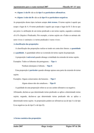 Apontamentos para o exame nacional 2007 Filosofia 10º/ 11º anos
• «Alguns A são B» são as de tipo I ou particulares afirmativas.
• «Alguns A não são B» são as de tipo O ou particulares negativas.
As proposições destes tipos incluem sempre dois termos. O termo sujeito é aquele que
ocupa o lugar de A. O termo predicado é aquele que ocupa o lugar de B. E diz-se que
um juízo é a atribuição de um termo predicado a um termo sujeito, segundo a estrutura
«S é P» (Sujeito é Predicado). Por exemplo, o termo sujeito em «Todos os animais são
seres vivos» é «animais» e o termo predicado é «seres vivos».
A classificação das proposições
� A classificação das proposições realiza-se tendo em conta dois fatores: a quantidade
e a qualidade. A quantidade refere-se à extensão do termo sujeito da proposição.
� A proposição é universal quando abrange a totalidade da extensão do termo sujeito.
Exemplos: Todos os lisboetas são portugueses. – Tipo A
Nenhum alentejano é lisboeta. – Tipo E
� Uma proposição é particular quando abrange apenas uma parte da extensão do termo
sujeito.
Exemplos: Alguns comerciantes são honestos. – Tipo I
Alguns alunos não são estudiosos. – Tipo O
� A qualidade de uma proposição refere-se ao seu caráter afirmativo ou negativo.
Afirmando, declara-se que determinado termo predicado se aplica a determinado termo
sujeito; negando, declara-se que determinado termo predicado não se aplica a
determinado termo sujeito. As proposições podem ser afirmativas (as de tipo A e de tipo
I) ou negativas (as de tipo E e de tipo O).
A forma canónica das proposições
Junho 2007 -Hugo Araújo- Página 107 de 206
 